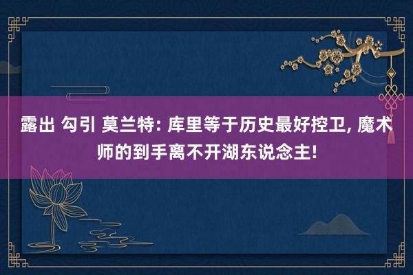 露出 勾引 莫兰特: 库里等于历史最好控卫， 魔术师的到手离不开湖东说念主!