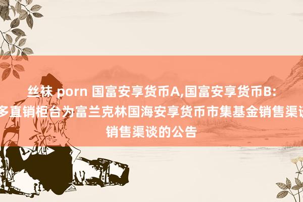 丝袜 porn 国富安享货币A，国富安享货币B: 对于增多直销柜台为富兰克林国海安享货币市集基金销售渠谈的公告