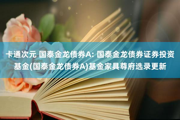 卡通次元 国泰金龙债券A: 国泰金龙债券证券投资基金(国泰金龙债券A)基金家具尊府选录更新