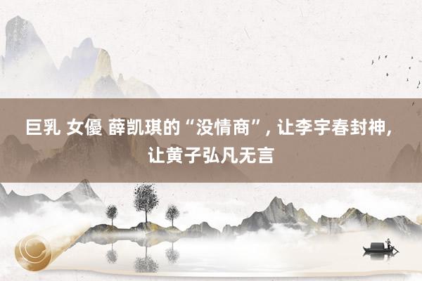 巨乳 女優 薛凯琪的“没情商”， 让李宇春封神， 让黄子弘凡无言