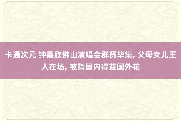 卡通次元 钟嘉欣佛山演唱会群贤毕集， 父母女儿王人在场， 被指国内得益国外花