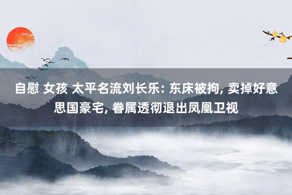 自慰 女孩 太平名流刘长乐: 东床被拘， 卖掉好意思国豪宅， 眷属透彻退出凤凰卫视