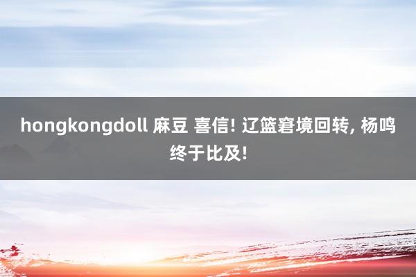 hongkongdoll 麻豆 喜信! 辽篮窘境回转， 杨鸣终于比及!