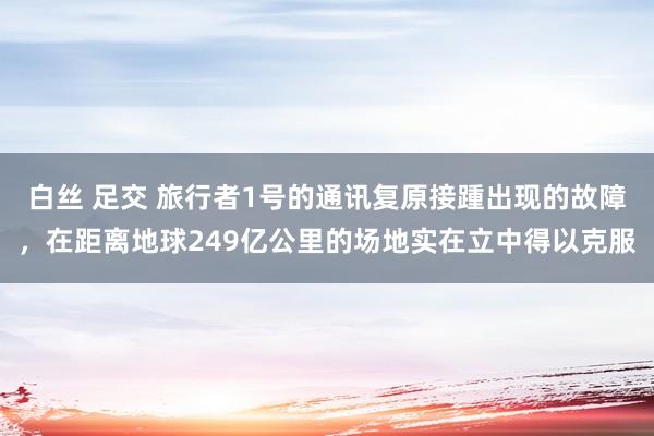 白丝 足交 旅行者1号的通讯复原接踵出现的故障，在距离地球249亿公里的场地实在立中得以克服