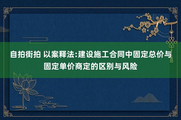自拍街拍 以案释法:建设施工合同中固定总价与固定单价商定的区别与风险