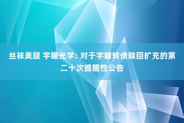 丝袜美腿 宇瞳光学: 对于宇瞳转债赎回扩充的第二十次提醒性公告