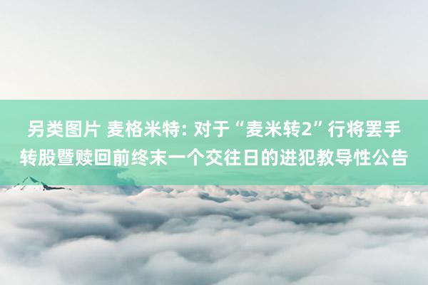 另类图片 麦格米特: 对于“麦米转2”行将罢手转股暨赎回前终末一个交往日的进犯教导性公告