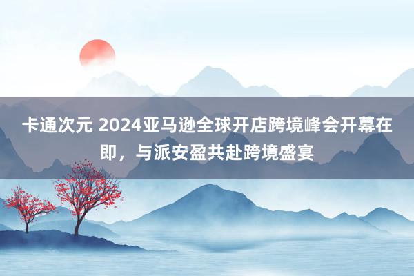 卡通次元 2024亚马逊全球开店跨境峰会开幕在即，与派安盈共赴跨境盛宴