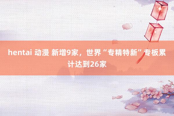 hentai 动漫 新增9家，世界“专精特新”专板累计达到26家