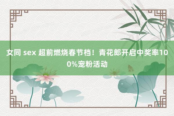 女同 sex 超前燃烧春节档！青花郎开启中奖率100%宠粉活动