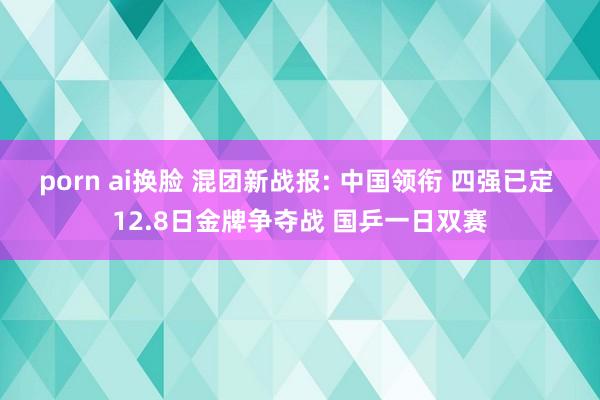 porn ai换脸 混团新战报: 中国领衔 四强已定 12.8日金牌争夺战 国乒一日双赛