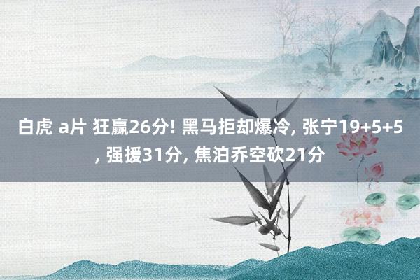 白虎 a片 狂赢26分! 黑马拒却爆冷， 张宁19+5+5， 强援31分， 焦泊乔空砍21分