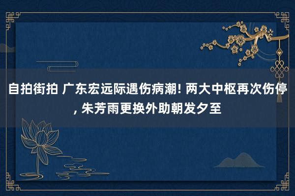 自拍街拍 广东宏远际遇伤病潮! 两大中枢再次伤停， 朱芳雨更换外助朝发夕至