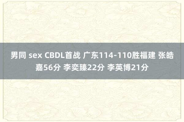 男同 sex CBDL首战 广东114-110胜福建 张皓嘉56分 李奕臻22分 李英博21分