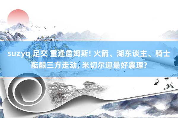 suzyq 足交 重逢詹姆斯! 火箭、湖东谈主、骑士酝酿三方走动， 米切尔迎最好襄理?