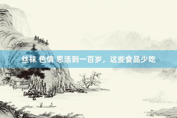丝袜 色情 思活到一百岁，这些食品少吃