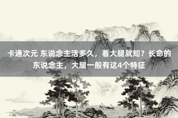 卡通次元 东说念主活多久，看大腿就知？长命的东说念主，大腿一般有这4个特征