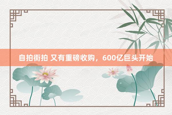 自拍街拍 又有重磅收购，600亿巨头开始