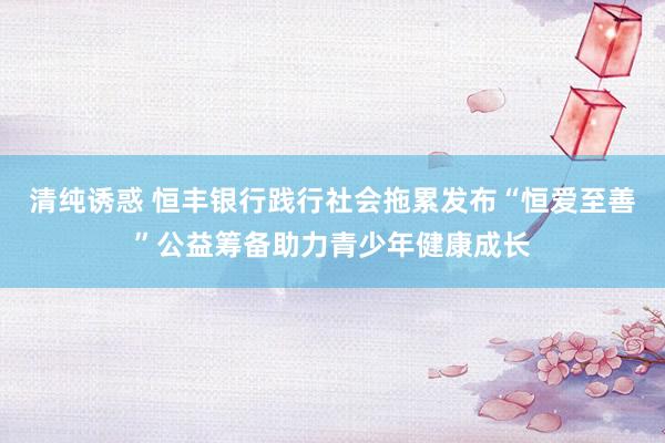 清纯诱惑 恒丰银行践行社会拖累发布“恒爱至善”公益筹备助力青少年健康成长