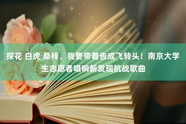探花 白虎 桑梓，我要带着告成飞转头！南京大学生志愿者唱响新发现抗战歌曲
