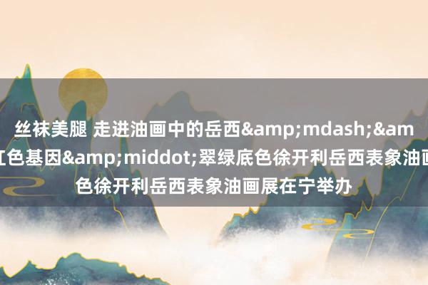 丝袜美腿 走进油画中的岳西&mdash;&mdash;红色基因&middot;翠绿底色徐开利岳西表象油画展在宁举办