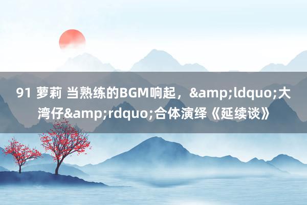 91 萝莉 当熟练的BGM响起，&ldquo;大湾仔&rdquo;合体演绎《延续谈》