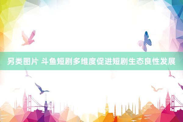 另类图片 斗鱼短剧多维度促进短剧生态良性发展