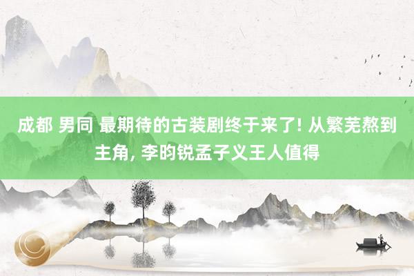 成都 男同 最期待的古装剧终于来了! 从繁芜熬到主角， 李昀锐孟子义王人值得