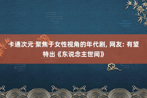 卡通次元 聚焦于女性视角的年代剧， 网友: 有望特出《东说念主世间》