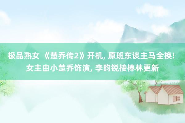 极品熟女 《楚乔传2》开机， 原班东谈主马全换! 女主由小楚乔饰演， 李昀锐接棒林更新