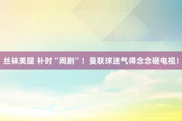 丝袜美腿 补时“闹剧”！曼联球迷气得念念砸电视！