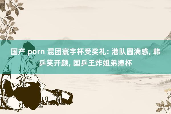 国产 porn 混团寰宇杯受奖礼: 港队圆满感， 韩乒笑开颜， 国乒王炸姐弟捧杯