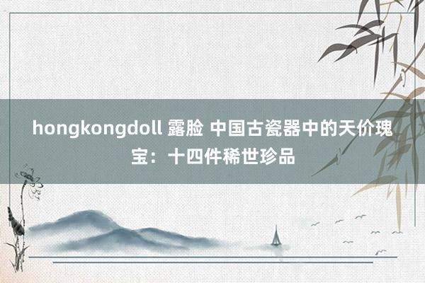hongkongdoll 露脸 中国古瓷器中的天价瑰宝：十四件稀世珍品