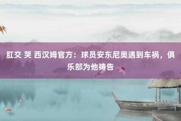 肛交 哭 西汉姆官方：球员安东尼奥遇到车祸，俱乐部为他祷告