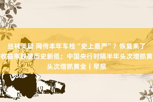 丝袜美腿 网传本年车检“史上最严”？恢复来了；余额宝收益率跌破历史新低；中国央行时隔半年头次增抓黄金丨早报