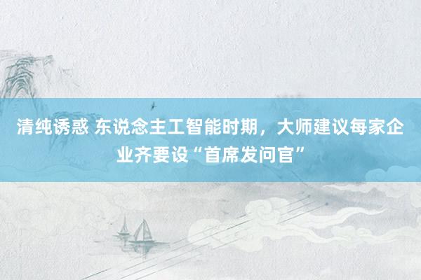 清纯诱惑 东说念主工智能时期，大师建议每家企业齐要设“首席发问官”