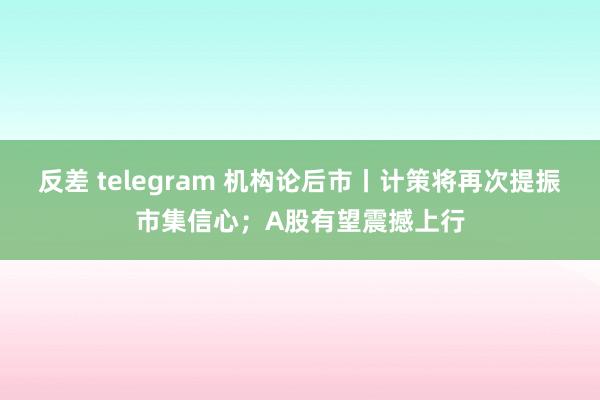 反差 telegram 机构论后市丨计策将再次提振市集信心；A股有望震撼上行