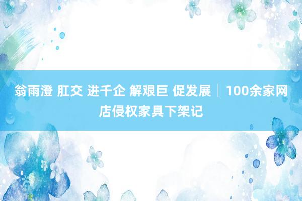 翁雨澄 肛交 进千企 解艰巨 促发展│100余家网店侵权家具下架记