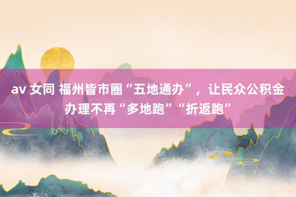 av 女同 福州皆市圈“五地通办”，让民众公积金办理不再“多地跑”“折返跑”
