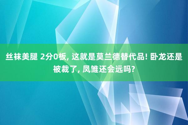 丝袜美腿 2分0板， 这就是莫兰德替代品! 卧龙还是被裁了， 凤雏还会远吗?