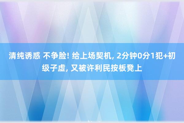 清纯诱惑 不争脸! 给上场契机， 2分钟0分1犯+初级子虚， 又被许利民按板凳上