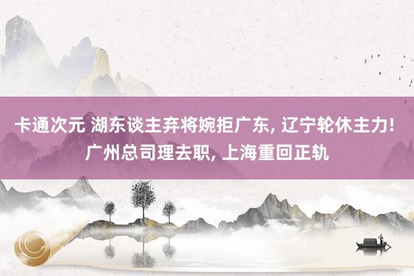 卡通次元 湖东谈主弃将婉拒广东， 辽宁轮休主力! 广州总司理去职， 上海重回正轨