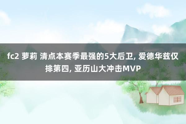 fc2 萝莉 清点本赛季最强的5大后卫， 爱德华兹仅排第四， 亚历山大冲击MVP