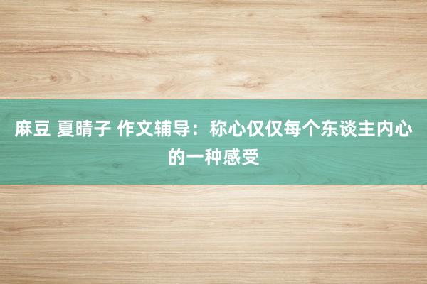 麻豆 夏晴子 作文辅导：称心仅仅每个东谈主内心的一种感受