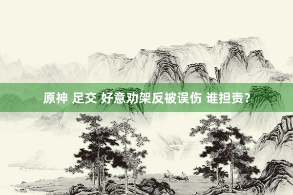 原神 足交 好意劝架反被误伤 谁担责？