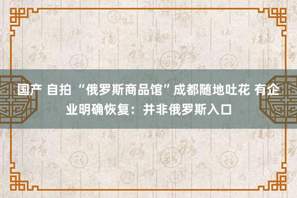 国产 自拍 “俄罗斯商品馆”成都随地吐花 有企业明确恢复：并非俄罗斯入口