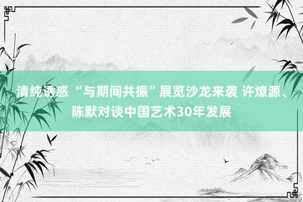 清纯诱惑 “与期间共振”展览沙龙来袭 许燎源、陈默对谈中国艺术30年发展