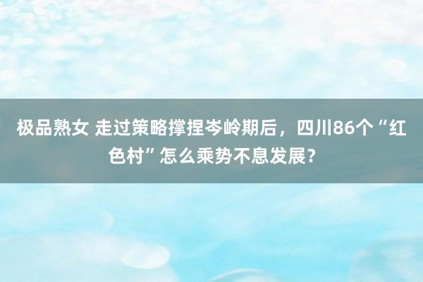 极品熟女 走过策略撑捏岑岭期后，四川86个“红色村”怎么乘势不息发展？