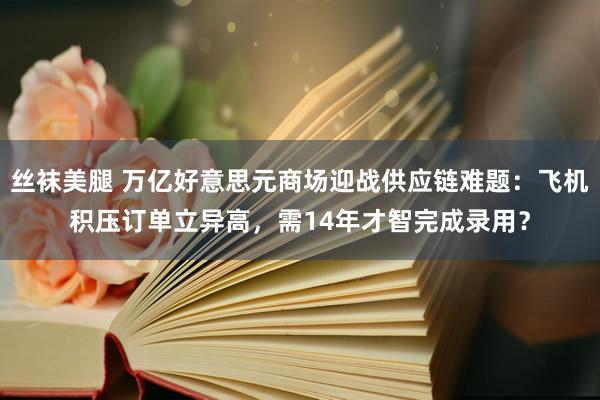 丝袜美腿 万亿好意思元商场迎战供应链难题：飞机积压订单立异高，需14年才智完成录用？
