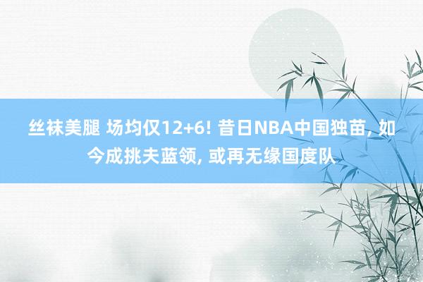 丝袜美腿 场均仅12+6! 昔日NBA中国独苗， 如今成挑夫蓝领， 或再无缘国度队